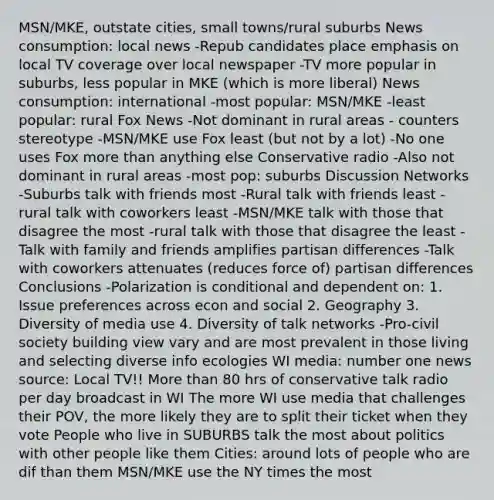 MSN/MKE, outstate cities, small towns/rural suburbs News consumption: local news -Repub candidates place emphasis on local TV coverage over local newspaper -TV more popular in suburbs, less popular in MKE (which is more liberal) News consumption: international -most popular: MSN/MKE -least popular: rural Fox News -Not dominant in rural areas - counters stereotype -MSN/MKE use Fox least (but not by a lot) -No one uses Fox more than anything else Conservative radio -Also not dominant in rural areas -most pop: suburbs Discussion Networks -Suburbs talk with friends most -Rural talk with friends least -rural talk with coworkers least -MSN/MKE talk with those that disagree the most -rural talk with those that disagree the least -Talk with family and friends amplifies partisan differences -Talk with coworkers attenuates (reduces force of) partisan differences Conclusions -Polarization is conditional and dependent on: 1. Issue preferences across econ and social 2. Geography 3. Diversity of media use 4. Diversity of talk networks -Pro-civil society building view vary and are most prevalent in those living and selecting diverse info ecologies WI media: number one news source: Local TV!! More than 80 hrs of conservative talk radio per day broadcast in WI The more WI use media that challenges their POV, the more likely they are to split their ticket when they vote People who live in SUBURBS talk the most about politics with other people like them Cities: around lots of people who are dif than them MSN/MKE use the NY times the most