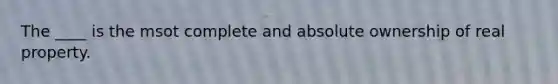 The ____ is the msot complete and absolute ownership of real property.