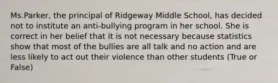 Ms.Parker, the principal of Ridgeway Middle School, has decided not to institute an anti-bullying program in her school. She is correct in her belief that it is not necessary because statistics show that most of the bullies are all talk and no action and are less likely to act out their violence than other students (True or False)