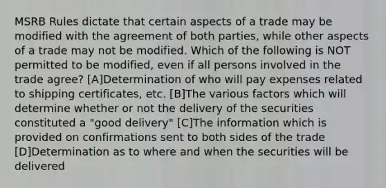 MSRB Rules dictate that certain aspects of a trade may be modified with the agreement of both parties, while other aspects of a trade may not be modified. Which of the following is NOT permitted to be modified, even if all persons involved in the trade agree? [A]Determination of who will pay expenses related to shipping certificates, etc. [B]The various factors which will determine whether or not the delivery of the securities constituted a "good delivery" [C]The information which is provided on confirmations sent to both sides of the trade [D]Determination as to where and when the securities will be delivered