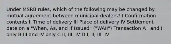 Under MSRB rules, which of the following may be changed by mutual agreement between municipal dealers? I Confirmation contents II Time of delivery III Place of delivery IV Settlement date on a "When, As, and If Issued" ("WAII") Transaction A I and II only B III and IV only C II, III, IV D I, II, III, IV