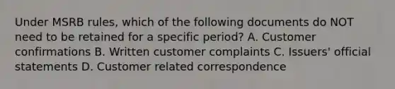 Under MSRB rules, which of the following documents do NOT need to be retained for a specific period? A. Customer confirmations B. Written customer complaints C. Issuers' official statements D. Customer related correspondence