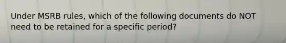 Under MSRB rules, which of the following documents do NOT need to be retained for a specific period?