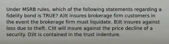 Under MSRB rules, which of the following statements regarding a fidelity bond is TRUE? A)It insures brokerage firm customers in the event the brokerage firm must liquidate. B)It insures against loss due to theft. C)It will insure against the price decline of a security. D)It is contained in the trust indenture.