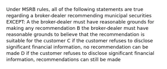 Under MSRB rules, all of the following statements are true regarding a broker-dealer recommending municipal securities EXCEPT: A the broker-dealer must have reasonable grounds for making any recommendation B the broker-dealer must have reasonable grounds to believe that the recommendation is suitable for the customer C if the customer refuses to disclose significant financial information, no recommendation can be made D if the customer refuses to disclose significant financial information, recommendations can still be made