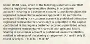 Under MSRB rules, which of the following statements are TRUE about a registered representative sharing in a customer account? I Sharing in a customer account is prohibited unless the registered representative receives approval to do so from the principal II Sharing in a customer account is prohibited unless the registered representative shares only in proportion to the capital contributed III Sharing in a customer account is prohibited unless the registered representative shares in both gain and loss IV Sharing in a customer account is prohibited unless the MSRB is notified in advance of the sharing arrangement A. I and II only B. III and IV only C. I, II, III D. I, II, III, IV