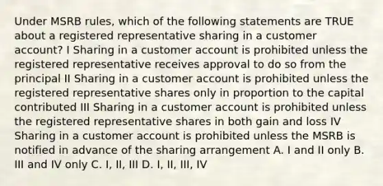 Under MSRB rules, which of the following statements are TRUE about a registered representative sharing in a customer account? I Sharing in a customer account is prohibited unless the registered representative receives approval to do so from the principal II Sharing in a customer account is prohibited unless the registered representative shares only in proportion to the capital contributed III Sharing in a customer account is prohibited unless the registered representative shares in both gain and loss IV Sharing in a customer account is prohibited unless the MSRB is notified in advance of the sharing arrangement A. I and II only B. III and IV only C. I, II, III D. I, II, III, IV