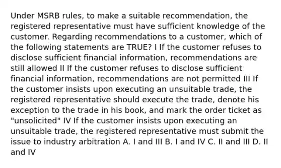 Under MSRB rules, to make a suitable recommendation, the registered representative must have sufficient knowledge of the customer. Regarding recommendations to a customer, which of the following statements are TRUE? I If the customer refuses to disclose sufficient financial information, recommendations are still allowed II If the customer refuses to disclose sufficient financial information, recommendations are not permitted III If the customer insists upon executing an unsuitable trade, the registered representative should execute the trade, denote his exception to the trade in his book, and mark the order ticket as "unsolicited" IV If the customer insists upon executing an unsuitable trade, the registered representative must submit the issue to industry arbitration A. I and III B. I and IV C. II and III D. II and IV