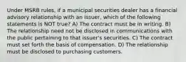 Under MSRB rules, if a municipal securities dealer has a financial advisory relationship with an issuer, which of the following statements is NOT true? A) The contract must be in writing. B) The relationship need not be disclosed in communications with the public pertaining to that issuer's securities. C) The contract must set forth the basis of compensation. D) The relationship must be disclosed to purchasing customers.