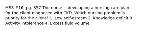 MSS #16, pg. 357 The nurse is developing a nursing care plan for the client diagnosed with CKD. Which nursing problem is priority for the client? 1. Low self-esteem 2. Knowledge deficit 3. Activity intolerance 4. Excess fluid volume