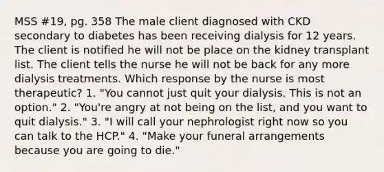 MSS #19, pg. 358 The male client diagnosed with CKD secondary to diabetes has been receiving dialysis for 12 years. The client is notified he will not be place on the kidney transplant list. The client tells the nurse he will not be back for any more dialysis treatments. Which response by the nurse is most therapeutic? 1. "You cannot just quit your dialysis. This is not an option." 2. "You're angry at not being on the list, and you want to quit dialysis." 3. "I will call your nephrologist right now so you can talk to the HCP." 4. "Make your funeral arrangements because you are going to die."