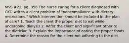 MSS #22, pg. 358 The nurse caring for a client diagnosed with CKD writes a client problem of "noncompliance with dietary restrictions." Which intervention should be included in the plan of care? 1. Teach the client the proper diet to eat while undergoing dialysis 2. Refer the client and significant other to the dietician 3. Explain the importance of eating the proper foods 4. Determine the reason for the client not adhering to the diet