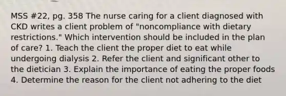 MSS #22, pg. 358 The nurse caring for a client diagnosed with CKD writes a client problem of "noncompliance with dietary restrictions." Which intervention should be included in the plan of care? 1. Teach the client the proper diet to eat while undergoing dialysis 2. Refer the client and significant other to the dietician 3. Explain the importance of eating the proper foods 4. Determine the reason for the client not adhering to the diet