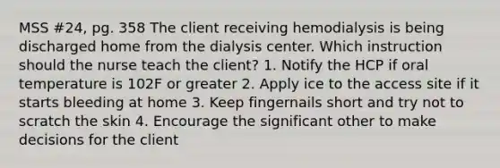 MSS #24, pg. 358 The client receiving hemodialysis is being discharged home from the dialysis center. Which instruction should the nurse teach the client? 1. Notify the HCP if oral temperature is 102F or greater 2. Apply ice to the access site if it starts bleeding at home 3. Keep fingernails short and try not to scratch the skin 4. Encourage the significant other to make decisions for the client