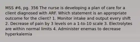 MSS #6, pg. 356 The nurse is developing a plan of care for a client diagnosed with ARF. Which statement is an appropriate outcome for the client? 1. Monitor intake and output every shift 2. Decrease of pain by 3 levels on a 1-to-10 scale 3. Electrolytes are within normal limits 4. Administer enemas to decrease hyperkalemia