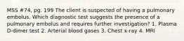 MSS #74, pg. 199 The client is suspected of having a pulmonary embolus. Which diagnostic test suggests the presence of a pulmonary embolus and requires further investigation? 1. Plasma D-dimer test 2. Arterial blood gases 3. Chest x-ray 4. MRI