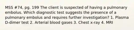 MSS #74, pg. 199 The client is suspected of having a pulmonary embolus. Which diagnostic test suggests the presence of a pulmonary embolus and requires further investigation? 1. Plasma D-dimer test 2. Arterial blood gases 3. Chest x-ray 4. MRI