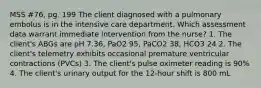 MSS #76, pg. 199 The client diagnosed with a pulmonary embolus is in the intensive care department. Which assessment data warrant immediate intervention from the nurse? 1. The client's ABGs are pH 7.36, PaO2 95, PaCO2 38, HCO3 24 2. The client's telemetry exhibits occasional premature ventricular contractions (PVCs) 3. The client's pulse oximeter reading is 90% 4. The client's urinary output for the 12-hour shift is 800 mL