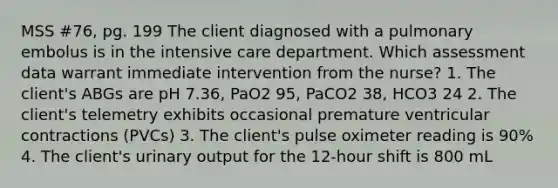 MSS #76, pg. 199 The client diagnosed with a pulmonary embolus is in the intensive care department. Which assessment data warrant immediate intervention from the nurse? 1. The client's ABGs are pH 7.36, PaO2 95, PaCO2 38, HCO3 24 2. The client's telemetry exhibits occasional premature ventricular contractions (PVCs) 3. The client's pulse oximeter reading is 90% 4. The client's urinary output for the 12-hour shift is 800 mL