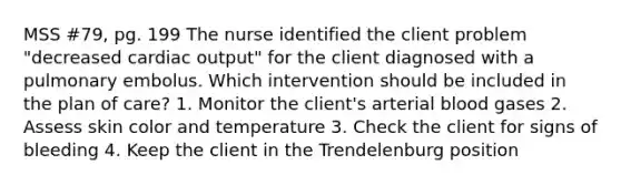 MSS #79, pg. 199 The nurse identified the client problem "decreased cardiac output" for the client diagnosed with a pulmonary embolus. Which intervention should be included in the plan of care? 1. Monitor the client's arterial blood gases 2. Assess skin color and temperature 3. Check the client for signs of bleeding 4. Keep the client in the Trendelenburg position