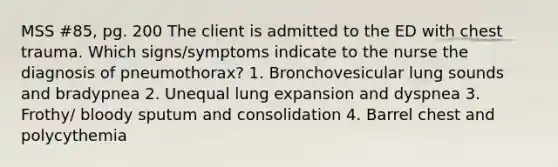 MSS #85, pg. 200 The client is admitted to the ED with chest trauma. Which signs/symptoms indicate to the nurse the diagnosis of pneumothorax? 1. Bronchovesicular lung sounds and bradypnea 2. Unequal lung expansion and dyspnea 3. Frothy/ bloody sputum and consolidation 4. Barrel chest and polycythemia