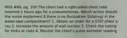 MSS #86, pg. 200 The client had a right-sided chest tube inserted 2 hours ago for a pneumothorax. Which action should the nurse implement if there is no fluctuation (tidaling) in the water-seal compartment? 1. Obtain an order for a STAT chest x-ray 2. Increase the amount of wall suction 3. Check the tubing for kinks or clots 4. Monitor the client's pulse oximeter reading