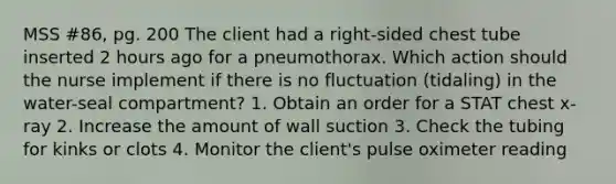 MSS #86, pg. 200 The client had a right-sided chest tube inserted 2 hours ago for a pneumothorax. Which action should the nurse implement if there is no fluctuation (tidaling) in the water-seal compartment? 1. Obtain an order for a STAT chest x-ray 2. Increase the amount of wall suction 3. Check the tubing for kinks or clots 4. Monitor the client's pulse oximeter reading