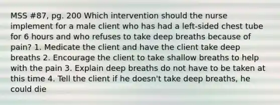 MSS #87, pg. 200 Which intervention should the nurse implement for a male client who has had a left-sided chest tube for 6 hours and who refuses to take deep breaths because of pain? 1. Medicate the client and have the client take deep breaths 2. Encourage the client to take shallow breaths to help with the pain 3. Explain deep breaths do not have to be taken at this time 4. Tell the client if he doesn't take deep breaths, he could die