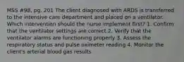 MSS #98, pg. 201 The client diagnosed with ARDS is transferred to the intensive care department and placed on a ventilator. Which intervention should the nurse implement first? 1. Confirm that the ventilator settings are correct 2. Verify that the ventilator alarms are functioning properly 3. Assess the respiratory status and pulse oximeter reading 4. Monitor the client's arterial blood gas results