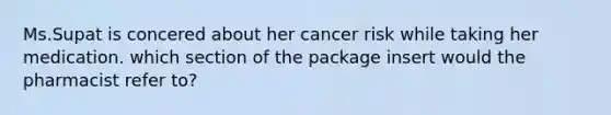 Ms.Supat is concered about her cancer risk while taking her medication. which section of the package insert would the pharmacist refer to?