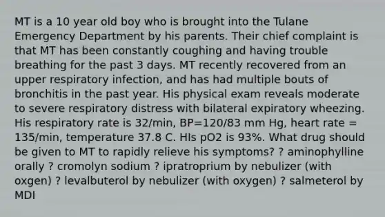 MT is a 10 year old boy who is brought into the Tulane Emergency Department by his parents. Their chief complaint is that MT has been constantly coughing and having trouble breathing for the past 3 days. MT recently recovered from an upper respiratory infection, and has had multiple bouts of bronchitis in the past year. His physical exam reveals moderate to severe respiratory distress with bilateral expiratory wheezing. His respiratory rate is 32/min, BP=120/83 mm Hg, heart rate = 135/min, temperature 37.8 C. HIs pO2 is 93%. What drug should be given to MT to rapidly relieve his symptoms? ? aminophylline orally ? cromolyn sodium ? ipratroprium by nebulizer (with oxgen) ? levalbuterol by nebulizer (with oxygen) ? salmeterol by MDI