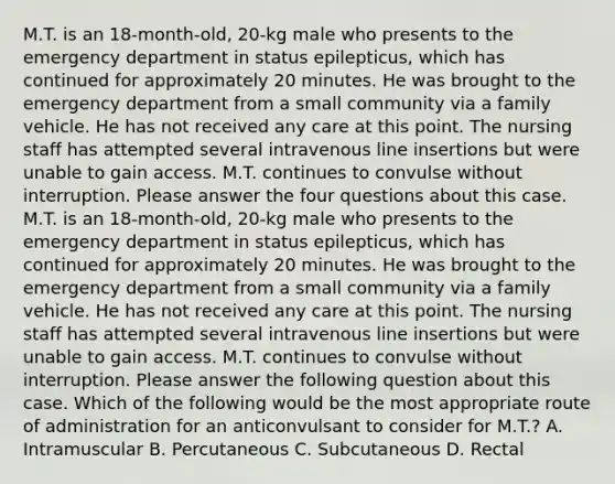 M.T. is an 18-month-old, 20-kg male who presents to the emergency department in status epilepticus, which has continued for approximately 20 minutes. He was brought to the emergency department from a small community via a family vehicle. He has not received any care at this point. The nursing staff has attempted several intravenous line insertions but were unable to gain access. M.T. continues to convulse without interruption. Please answer the four questions about this case. M.T. is an 18-month-old, 20-kg male who presents to the emergency department in status epilepticus, which has continued for approximately 20 minutes. He was brought to the emergency department from a small community via a family vehicle. He has not received any care at this point. The nursing staff has attempted several intravenous line insertions but were unable to gain access. M.T. continues to convulse without interruption. Please answer the following question about this case. Which of the following would be the most appropriate route of administration for an anticonvulsant to consider for M.T.? A. Intramuscular B. Percutaneous C. Subcutaneous D. Rectal