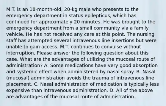 M.T. is an 18-month-old, 20-kg male who presents to the emergency department in status epilepticus, which has continued for approximately 20 minutes. He was brought to the emergency department from a small community via a family vehicle. He has not received any care at this point. The nursing staff has attempted several intravenous line insertions but were unable to gain access. M.T. continues to convulse without interruption. Please answer the following question about this case. What are the advantages of utilizing the mucosal route of administration? A. Some medications have very good absorption and systemic effect when administered by nasal spray. B. Nasal (mucosal) administration avoids the trauma of intravenous line placement. C. Nasal administration of medication is typically less expensive than intravenous administration. D. All of the above are advantages of the mucosal route of administration.