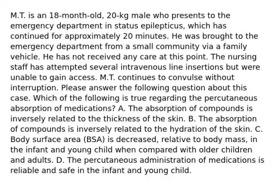 M.T. is an 18-month-old, 20-kg male who presents to the emergency department in status epilepticus, which has continued for approximately 20 minutes. He was brought to the emergency department from a small community via a family vehicle. He has not received any care at this point. The nursing staff has attempted several intravenous line insertions but were unable to gain access. M.T. continues to convulse without interruption. Please answer the following question about this case. Which of the following is true regarding the percutaneous absorption of medications? A. The absorption of compounds is inversely related to the thickness of the skin. B. The absorption of compounds is inversely related to the hydration of the skin. C. Body surface area (BSA) is decreased, relative to body mass, in the infant and young child when compared with older children and adults. D. The percutaneous administration of medications is reliable and safe in the infant and young child.