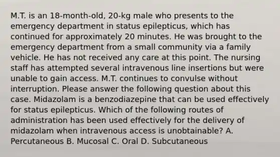 M.T. is an 18-month-old, 20-kg male who presents to the emergency department in status epilepticus, which has continued for approximately 20 minutes. He was brought to the emergency department from a small community via a family vehicle. He has not received any care at this point. The nursing staff has attempted several intravenous line insertions but were unable to gain access. M.T. continues to convulse without interruption. Please answer the following question about this case. Midazolam is a benzodiazepine that can be used effectively for status epilepticus. Which of the following routes of administration has been used effectively for the delivery of midazolam when intravenous access is unobtainable? A. Percutaneous B. Mucosal C. Oral D. Subcutaneous