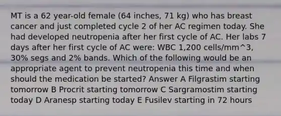 MT is a 62 year-old female (64 inches, 71 kg) who has breast cancer and just completed cycle 2 of her AC regimen today. She had developed neutropenia after her first cycle of AC. Her labs 7 days after her first cycle of AC were: WBC 1,200 cells/mm^3, 30% segs and 2% bands. Which of the following would be an appropriate agent to prevent neutropenia this time and when should the medication be started? Answer A Filgrastim starting tomorrow B Procrit starting tomorrow C Sargramostim starting today D Aranesp starting today E Fusilev starting in 72 hours