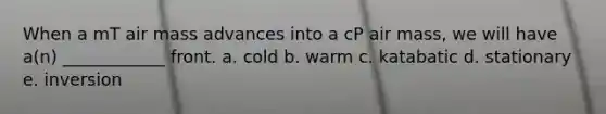 When a mT air mass advances into a cP air mass, we will have a(n) ____________ front. a. cold b. warm c. katabatic d. stationary e. inversion