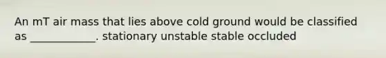 An mT air mass that lies above cold ground would be classified as ____________. stationary unstable stable occluded