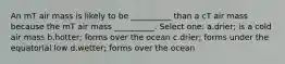 An mT air mass is likely to be __________ than a cT air mass because the mT air mass __________. Select one: a.drier; is a cold air mass b.hotter; forms over the ocean c.drier; forms under the equatorial low d.wetter; forms over the ocean