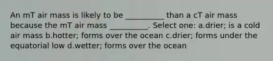 An mT air mass is likely to be __________ than a cT air mass because the mT air mass __________. Select one: a.drier; is a cold air mass b.hotter; forms over the ocean c.drier; forms under the equatorial low d.wetter; forms over the ocean