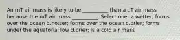 An mT air mass is likely to be __________ than a cT air mass because the mT air mass __________. Select one: a.wetter; forms over the ocean b.hotter; forms over the ocean c.drier; forms under the equatorial low d.drier; is a cold air mass