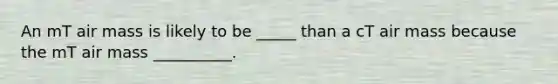 An mT air mass is likely to be _____ than a cT air mass because the mT air mass __________.