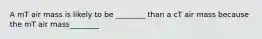 A mT air mass is likely to be ________ than a cT air mass because the mT air mass________