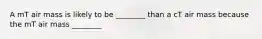 A mT air mass is likely to be ________ than a cT air mass because the mT air mass ________