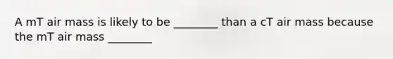 A mT air mass is likely to be ________ than a cT air mass because the mT air mass ________