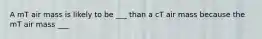 A mT air mass is likely to be ___ than a cT air mass because the mT air mass ___