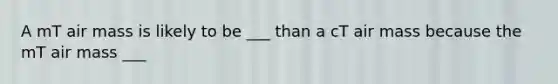 A mT air mass is likely to be ___ than a cT air mass because the mT air mass ___