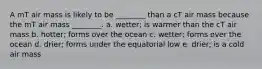 A mT air mass is likely to be ________ than a cT air mass because the mT air mass ________. a. wetter; is warmer than the cT air mass b. hotter; forms over the ocean c. wetter; forms over the ocean d. drier; forms under the equatorial low e. drier; is a cold air mass