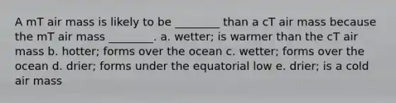 A mT air mass is likely to be ________ than a cT air mass because the mT air mass ________. a. wetter; is warmer than the cT air mass b. hotter; forms over the ocean c. wetter; forms over the ocean d. drier; forms under the equatorial low e. drier; is a cold air mass