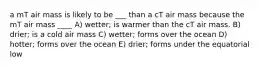 a mT air mass is likely to be ___ than a cT air mass because the mT air mass ____ A) wetter; is warmer than the cT air mass. B) drier; is a cold air mass C) wetter; forms over the ocean D) hotter; forms over the ocean E) drier; forms under the equatorial low